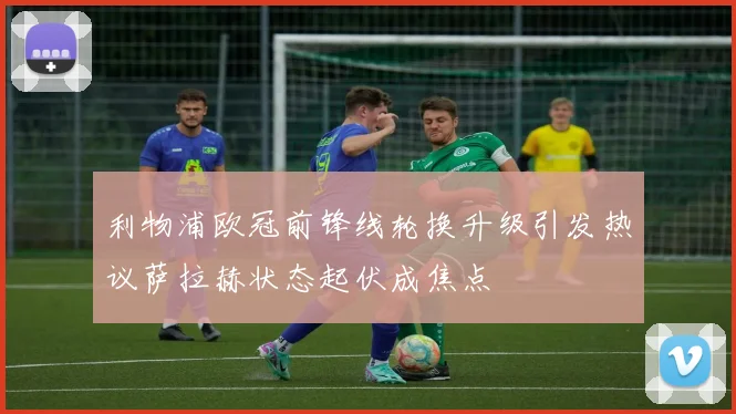 利物浦欧冠前锋线轮换升级引发热议萨拉赫状态起伏成焦点