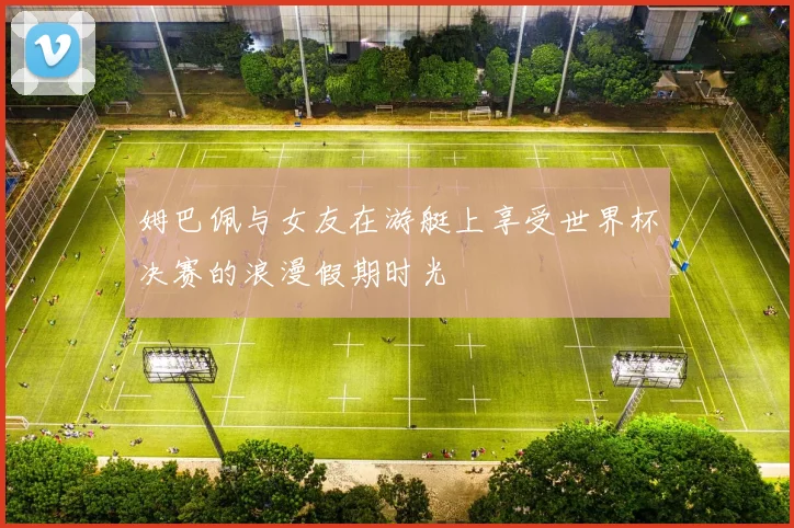 姆巴佩与女友在游艇上享受世界杯决赛的浪漫假期时光